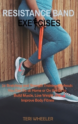 Resistance Band Exercises: 24 Stretching and Strength Training Workouts You Can Do at Home or On the Go to Build Muscle, Lose Weight and Improve Body Fitness by Wheeler T