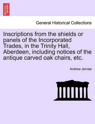 Inscriptions from the Shields or Panels of the Incorporated Trades, in the Trinity Hall, Aberdeen, Including Notices of the Antique Carved Oak Chairs, Etc. book