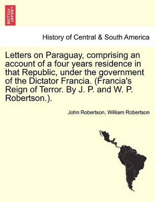 Letters on Paraguay, Comprising an Account of a Four Years Residence in That Republic, Under the Government of the Dictator Francia. (Francia's Reign of Terror. by J. P. and W. P. Robertson.). by John Robertson