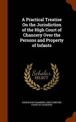A Practical Treatise on the Jurisdiction of the High Court of Chancery Over the Persons and Property of Infants by John David Chambers