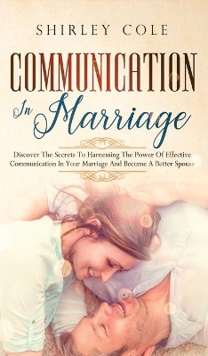 Communication In Marriage: Discover The Secrets To Harnessing The Power Of Effective Communication In Your Marriage And Become A Better Spouse by Shirley Cole