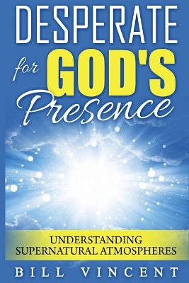 Desperate for God's Presence: Understanding Supernatural Atmospheres by Bill Vincent