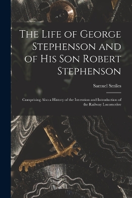 The Life of George Stephenson and of His Son Robert Stephenson: Comprising Also a History of the Invention and Introduction of the Railway Locomotive by Samuel Smiles