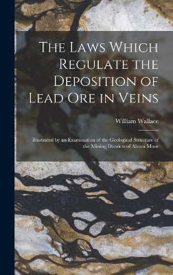 The Laws Which Regulate the Deposition of Lead Ore in Veins: Illustrated by an Examination of the Geological Structure of the Mining Districts of Alston Moor by William Wallace