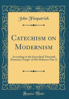 Catechism on Modernism: According to the Encyclical 'pascendi Dominici Gregis' of His Holiness Pius X (Classic Reprint) book