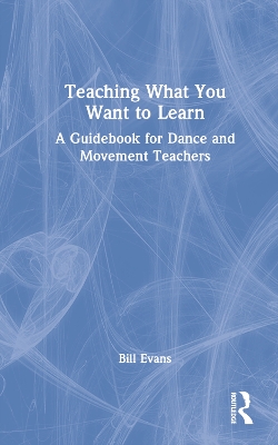 Teaching What You Want to Learn: A Guidebook for Dance and Movement Teachers by Bill Evans