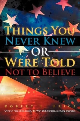 Things You Never Knew or Were Told Not to Believe: Unknown Facts about Lincoln, the War, Black Bondage, and Rising Imperialism by Robert L Price