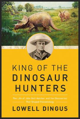 King of the Dinosaur Hunters: The Life of John Bell Hatcher and the Discoveries that Shaped Paleontology by Lowell Dingus