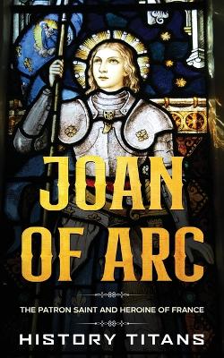Joan of Arc: The Patron Saint and Heroine of France by History Titans