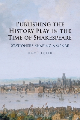 Publishing the History Play in the Time of Shakespeare: Stationers Shaping a Genre by Amy Lidster