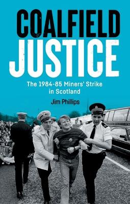 Coalfield Justice: The 1984-85 Miners' Strike in Scotland by Jim Phillips