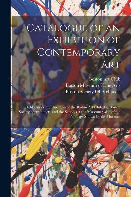 Catalogue of an Exhibition of Contemporary Art: Held Under the Direction of the Boston Art Club, the Boston Society of Architects, and the Schools at the Museum; Also of the Paintings Shown by the Museum by Museum of Fine Arts, Boston