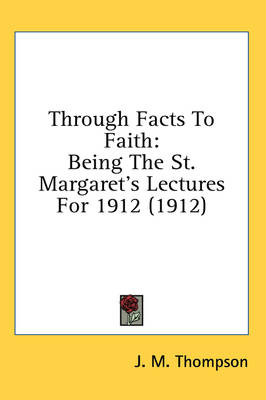 Through Facts To Faith: Being The St. Margaret's Lectures For 1912 (1912) by J M Thompson