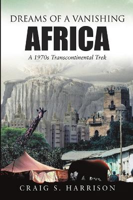Dreams of a Vanishing Africa: A 1970s Transcontinental Trek by Craig S Harrison