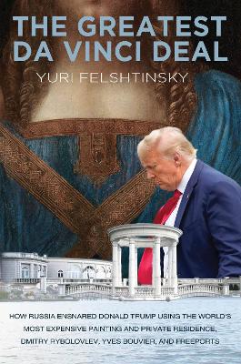 The Greatest Da Vinci Deal: How the FSB Ensnared Donald Trump with the Most Expensive Property in the US and the Most Expensive Painting in the World by Yuri Felshtinsky