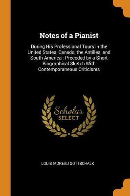Notes of a Pianist: During His Professional Tours in the United States, Canada, the Antilles, and South America: Preceded by a Short Biographical Sketch with Contemporaneous Criticisms by Louis Moreau Gottschalk