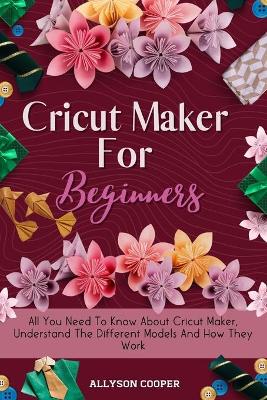 Cricut Maker For Beginners: All You Need To Know About Cricut Maker, Understand The Different Models And How They Work book