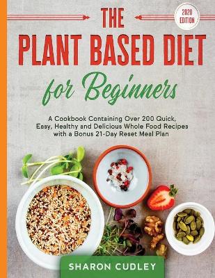 The Plant Based Diet for Beginners: A Cookbook Containing Over 200 Quick, Easy, Healthy and Delicious Whole Food Recipes with a Bonus 21-Day Reset Meal Plan book