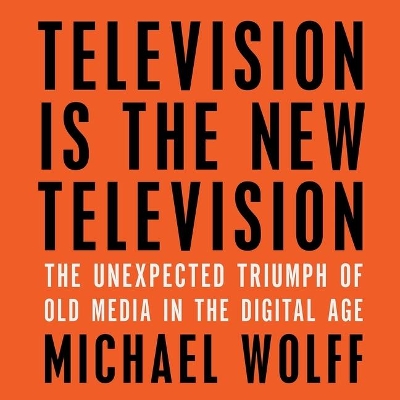 Television Is the New Television: The Unexpected Triumph of Old Media in the Digital Age by Michael Wolff