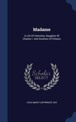 Madame: A Life of Henrietta, Daughter of Charles I. and Duchess of Orleans by Julia Mary Cartwright Ady