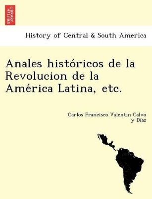 Anales históricos de la Revolucion de la América Latina, etc. by Carlos Francisco Valentin Calvo Y Diaz