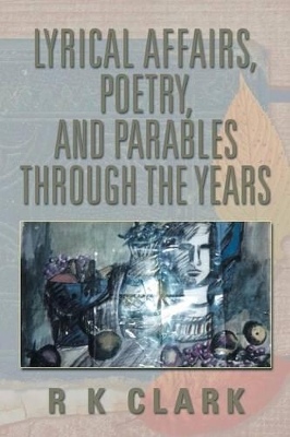 Lyrical Affairs, Poetry, and Parables Through the Years by R K Clark