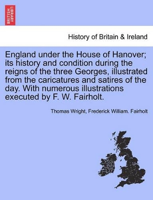 England Under the House of Hanover; Its History and Condition During the Reigns of the Three Georges, Illustrated from the Caricatures and Satires of the Day. with Numerous Illustrations Executed by F. W. Fairholt. by Thomas Wright