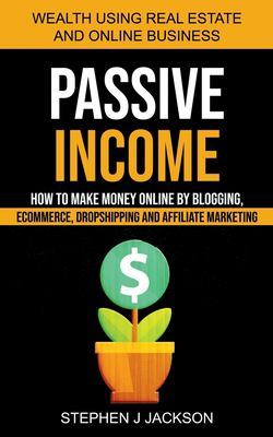 Passive Income: How to Make Money Online by Blogging, Ecommerce, Dropshipping and Affiliate Marketing (Wealth Using Real Estate And Online Business) book