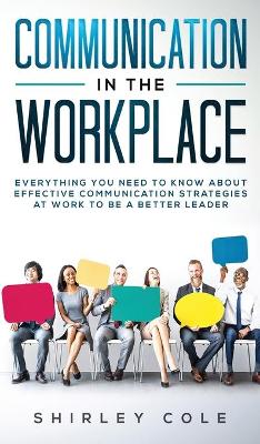 Communication In The Workplace: Everything You Need To Know About Effective Communication Strategies At Work To Be A Better Leader book