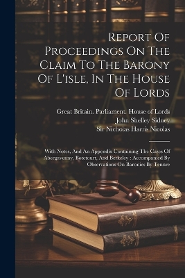 Report Of Proceedings On The Claim To The Barony Of L'isle, In The House Of Lords: With Notes, And An Appendix Containing The Cases Of Abergavenny, Botetourt, And Berkeley: Accompanied By Observations On Baronies By Tenure by Nicholas Harris Nicolas
