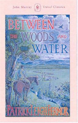 Between the Woods and the Water: On Foot to Constantinople from the Hook of Holland: The Middle Danube to the Iron Gates by Patrick Leigh Fermor