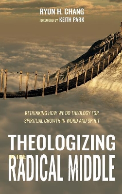 Theologizing in the Radical Middle: Rethinking How We Do Theology for Spiritual Growth in Word and Spirit by Ryun H Chang