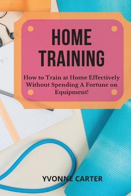 Home Training: How to Train at Home Effectively Without Spending A Fortune on Equipment! by Yvonne Carter
