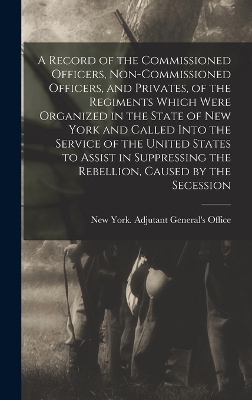 A Record of the Commissioned Officers, Non-commissioned Officers, and Privates, of the Regiments Which Were Organized in the State of New York and Called Into the Service of the United States to Assist in Suppressing the Rebellion, Caused by the Secession book