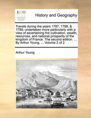 Travels During the Years 1787, 1788, & 1789; Undertaken More Particularly with a View of Ascertaining the Cultivation, Wealth, Resources, and National Prosperity of the Kingdom of France. the Second Edition. ... by Arthur Young, ... Volume 2 of 2 book