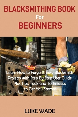 Blacksmithing Book for Beginners: Learn How to Forge 15 Easy Blacksmith Projects with Step By Step User Guide Plus Tips, Tools and Techniques to Get You Started by Luke Wade