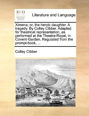 Ximena; Or, the Heroic Daughter. a Tragedy. by Colley Cibber. Adapted for Theatrical Representation, as Performed at the Theatre-Royal, in Covent-Garden. Regulated from the Prompt-Book, ... book