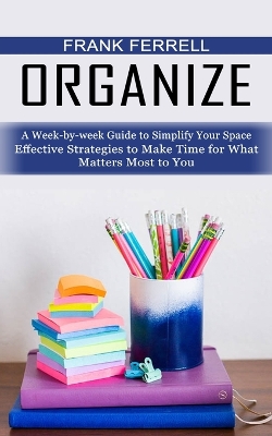 Organize: A Week-by-week Guide to Simplify Your Space (Effective Strategies to Make Time for What Matters Most to You) book