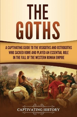 The Goths: A Captivating Guide to the Visigoths and Ostrogoths Who Sacked Rome and Played an Essential Role in the Fall of the Western Roman Empire book