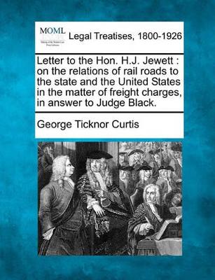 Letter to the Hon. H.J. Jewett: On the Relations of Rail Roads to the State and the United States in the Matter of Freight Charges, in Answer to Judge Black. by George Ticknor Curtis