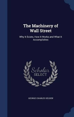 The Machinery of Wall Street, Why It Exists, How It Works and What It Accomplishes by George Charles Selden