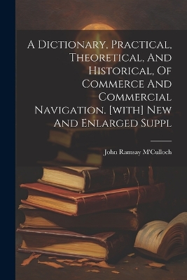 A Dictionary, Practical, Theoretical, And Historical, Of Commerce And Commercial Navigation. [with] New And Enlarged Suppl by John Ramsay M'Culloch