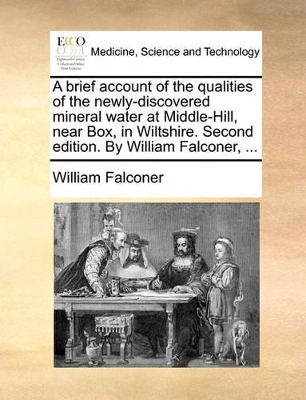 A Brief Account of the Qualities of the Newly-Discovered Mineral Water at Middle-Hill, Near Box, in Wiltshire. Second Edition. by William Falconer, ... book