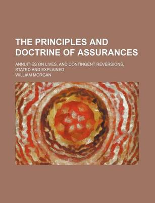 The Principles and Doctrine of Assurances; Annuities on Lives, and Contingent Reversions, Stated and Explained by Dr William Morgan