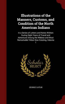 Illustrations of the Manners, Customs, and Condition of the North American Indians: In a Series of Letters and Notes Written During Eight Years of Travel and Adventure Among the Wildest and Most Remarkable Tribes Now Existing, Volume 1 book