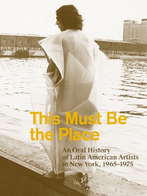 This Must Be the Place: An Oral History of Latin American Artists in New York, 1965–1975 book