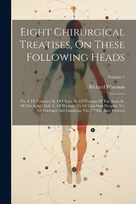 Eight Chirurgical Treatises, On These Following Heads: Viz. I. Of Tumours. Ii. Of Ulcers. Iii. Of Diseases Of The Anus. Iv. Of The King's Evil. V. Of Wounds. Vi. Of Gun-shot Wounds. Vii. Of Fractures And Luxations. Viii. Of The Lues Venerea; Volume 1 by Richard Wiseman