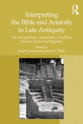 Interpreting the Bible and Aristotle in Late Antiquity: The Alexandrian Commentary Tradition between Rome and Baghdad by Josef Lössl
