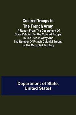 Colored Troops in the French Army; A Report from the Department of State Relating to the Colored Troops in the French Army and the Number of French Colonial Troops in the Occupied Territory book