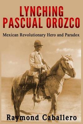 Lynching Pascual Orozco: Mexican Revolutionary Hero and Paradox by Raymond Caballero